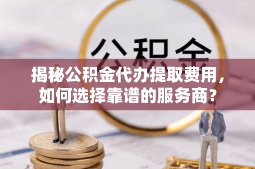 东山揭秘公积金代办提取费用，如何选择靠谱的服务商？