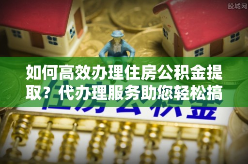 东山如何高效办理住房公积金提取？代办理服务助您轻松搞定