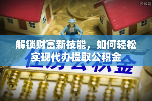 东山解锁财富新技能，如何轻松实现代办提取公积金