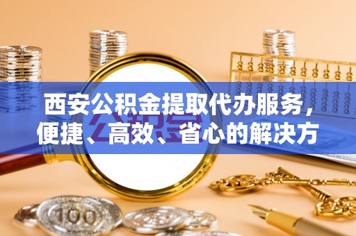 东山西安公积金提取代办服务，便捷、高效、省心的解决方案