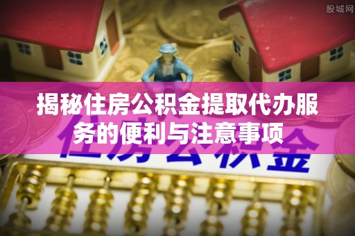 东山揭秘住房公积金提取代办服务的便利与注意事项